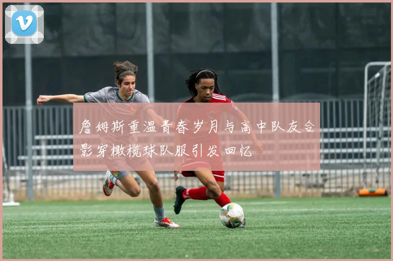 詹姆斯重温青春岁月与高中队友合影穿橄榄球队服引发回忆