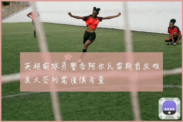 英超前球员警告阿尔瓦雷斯首发难度大签约需谨慎考量
