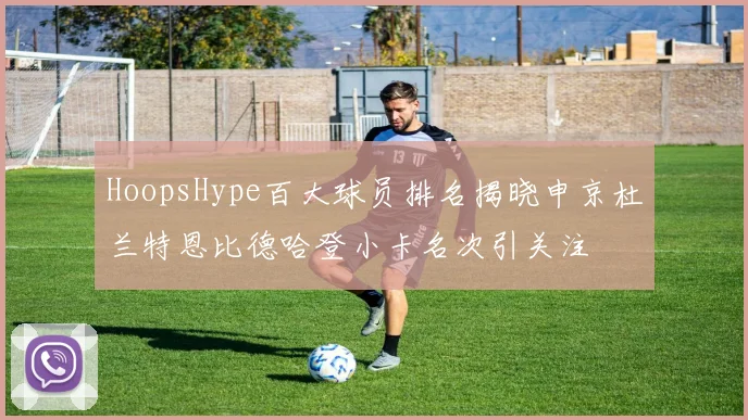 HoopsHype百大球员排名揭晓申京杜兰特恩比德哈登小卡名次引关注
