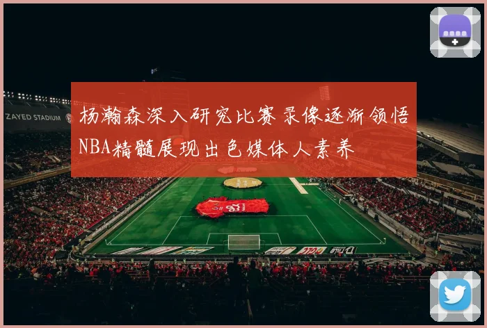 杨瀚森深入研究比赛录像逐渐领悟NBA精髓展现出色媒体人素养