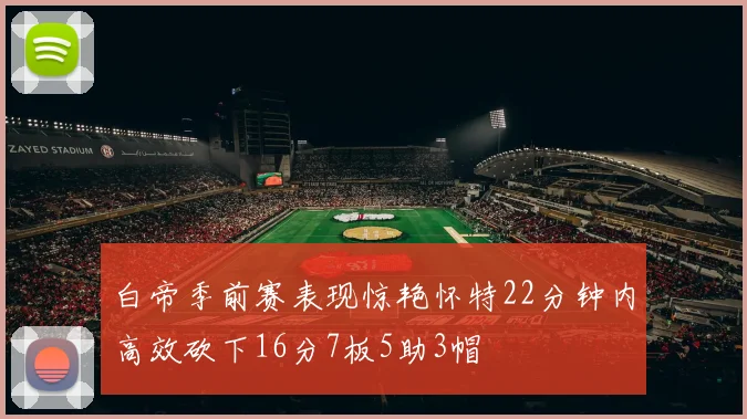 白帝季前赛表现惊艳怀特22分钟内高效砍下16分7板5助3帽