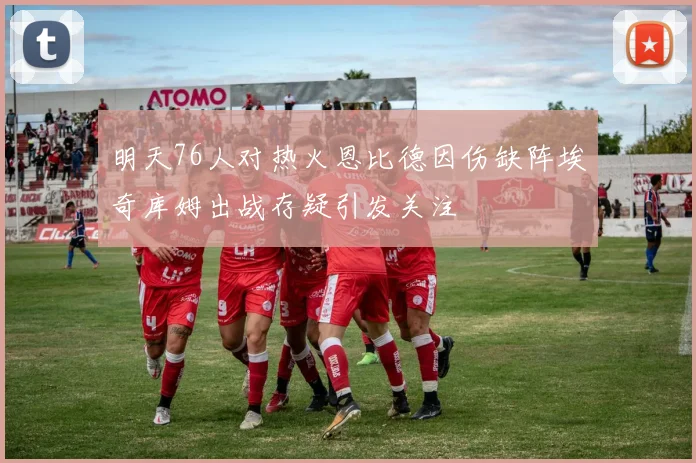 明天76人对热火恩比德因伤缺阵埃奇库姆出战存疑引发关注