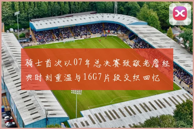 骑士首次以07年总决赛致敬老詹经典时刻重温与16G7片段交织回忆