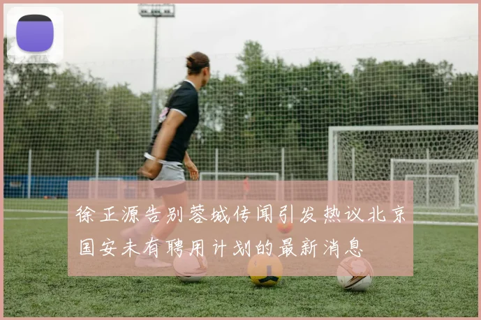 徐正源告别蓉城传闻引发热议北京国安未有聘用计划的最新消息