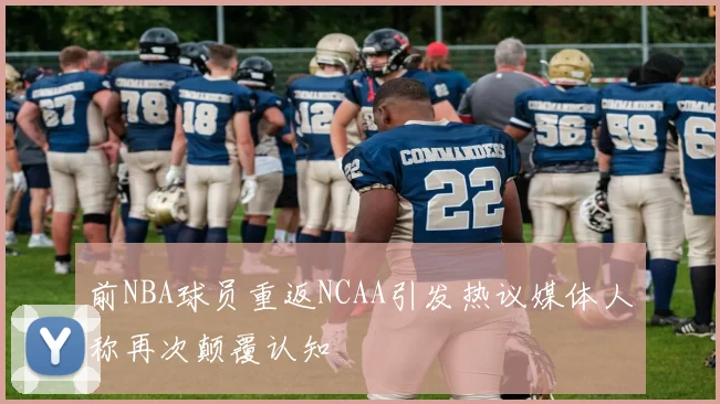 前NBA球员重返NCAA引发热议媒体人称再次颠覆认知