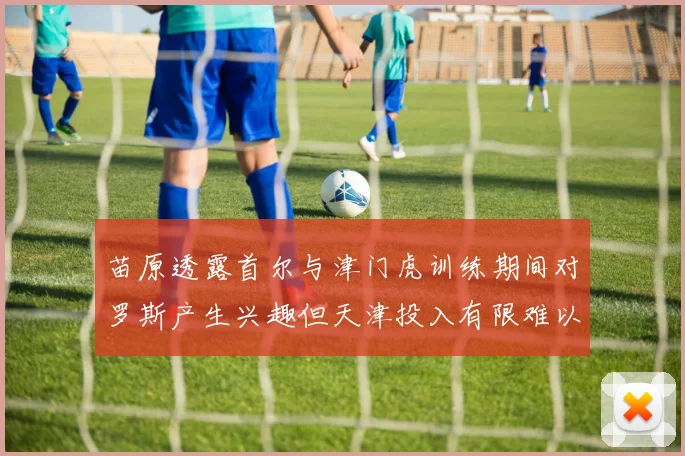 苗原透露首尔与津门虎训练期间对罗斯产生兴趣但天津投入有限难以引进
