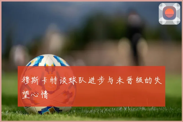 穆斯卡特谈球队进步与未晋级的失望心情