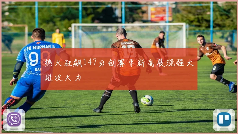 热火狂飙147分创赛季新高展现强大进攻火力