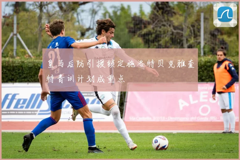皇马后防引援锁定施洛特贝克雅奎特青训计划成重点