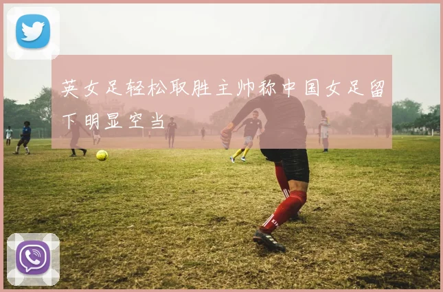 英女足轻松取胜主帅称中国女足留下明显空当