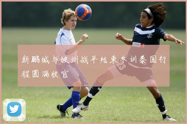 新鹏城与坡州战平结束冬训泰国行程圆满收官