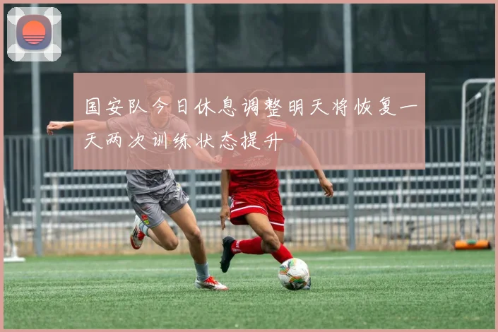 国安队今日休息调整明天将恢复一天两次训练状态提升