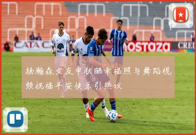 杨瀚森女友中秋晒幸福照与舞蹈视频祝福平安快乐引热议