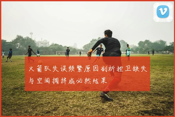 火箭队失误频繁原因剖析控卫缺失与空间拥挤成必然结果