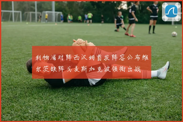 利物浦对阵西汉姆首发阵容公布维尔茨缺阵戈麦斯加克波领衔出战